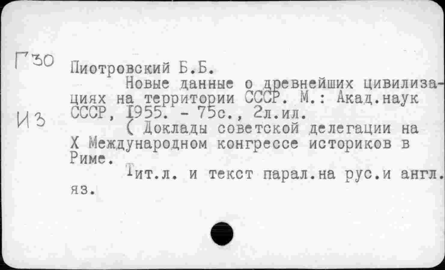 ﻿Пиотровский Б.Б.
Новые данные о древнейших цивилиза циях на территории СССР. М.: Акад.наук СССР, 1955; -75с., 2л.ил.
°	( Доклады советской делегации на
X Международном конгрессе историков в Риме.
-і-ит.л. и текст парал.на рус.и англ
яз.